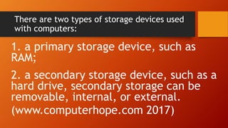 There are two types of storage devices used
with computers:
1. a primary storage device, such as
RAM;
2. a secondary storage device, such as a
hard drive, secondary storage can be
removable, internal, or external.
(www.computerhope.com 2017)
 
