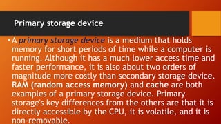 Primary storage device
•A primary storage device is a medium that holds
memory for short periods of time while a computer is
running. Although it has a much lower access time and
faster performance, it is also about two orders of
magnitude more costly than secondary storage device.
RAM (random access memory) and cache are both
examples of a primary storage device. Primary
storage's key differences from the others are that it is
directly accessible by the CPU, it is volatile, and it is
non-removable.
 