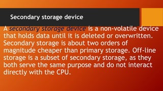 Secondary storage device
A secondary storage device is a non-volatile device
that holds data until it is deleted or overwritten.
Secondary storage is about two orders of
magnitude cheaper than primary storage. Off-line
storage is a subset of secondary storage, as they
both serve the same purpose and do not interact
directly with the CPU.
 