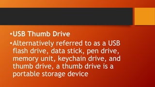 •USB Thumb Drive
•Alternatively referred to as a USB
flash drive, data stick, pen drive,
memory unit, keychain drive, and
thumb drive, a thumb drive is a
portable storage device
 