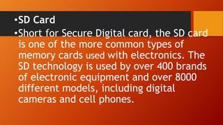 •SD Card
•Short for Secure Digital card, the SD card
is one of the more common types of
memory cards used with electronics. The
SD technology is used by over 400 brands
of electronic equipment and over 8000
different models, including digital
cameras and cell phones.
 