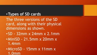 •Types of SD cards
The three versions of the SD
card, along with their physical
dimensions as shown.
•SD - 32mm x 24mm x 2.1mm
•MiniSD - 21.5mm x 20mm x
1.4mm
•MicroSD - 15mm x 11mm x
1.0mm
 