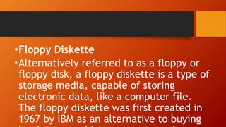 •Floppy Diskette
•Alternatively referred to as a floppy or
floppy disk, a floppy diskette is a type of
storage media, capable of storing
electronic data, like a computer file.
The floppy diskette was first created in
1967 by IBM as an alternative to buying
 