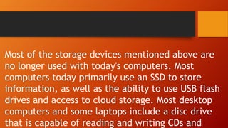 Most of the storage devices mentioned above are
no longer used with today's computers. Most
computers today primarily use an SSD to store
information, as well as the ability to use USB flash
drives and access to cloud storage. Most desktop
computers and some laptops include a disc drive
that is capable of reading and writing CDs and
 