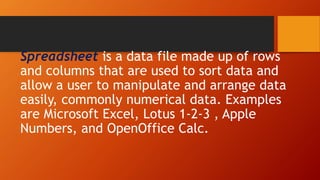Spreadsheet is a data file made up of rows
and columns that are used to sort data and
allow a user to manipulate and arrange data
easily, commonly numerical data. Examples
are Microsoft Excel, Lotus 1-2-3 , Apple
Numbers, and OpenOffice Calc.
 