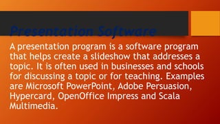 Presentation Software
A presentation program is a software program
that helps create a slideshow that addresses a
topic. It is often used in businesses and schools
for discussing a topic or for teaching. Examples
are Microsoft PowerPoint, Adobe Persuasion,
Hypercard, OpenOffice Impress and Scala
Multimedia.
 