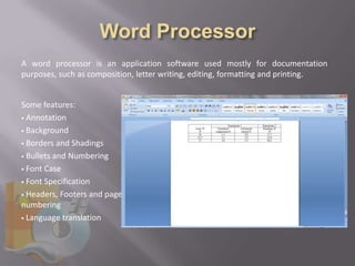 A word processor is an application software used mostly for documentation
purposes, such as composition, letter writing, editing, formatting and printing.


Some features:
 Annotation

 Background

 Borders and Shadings

 Bullets and Numbering

 Font Case

 Font Specification

 Headers, Footers and page
numbering
 Language translation
 