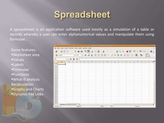 A spreadsheet is an application software used mostly as a simulation of a table or
records whereby a user can enter alphanumerical values and manipulate them using
formulae.

Some features:
Worksheet area
Values
Labels
Formulae
Functions
What-if analysis
Recalculation
Graphs and Charts
Dynamic File Links
 