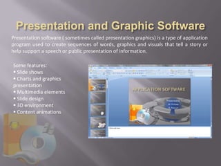Presentation software ( sometimes called presentation graphics) is a type of application
program used to create sequences of words, graphics and visuals that tell a story or
help support a speech or public presentation of information.

Some features:
 Slide shows
 Charts and graphics
presentation
 Multimedia elements
 Slide design
 3D environment
 Content animations
 