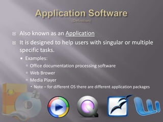    Also known as an Application
   It is designed to help users with singular or multiple
    specific tasks.
       Examples:
         Office documentation processing software
         Web Brower
         Media Player
           Note – for different OS there are different application packages
 