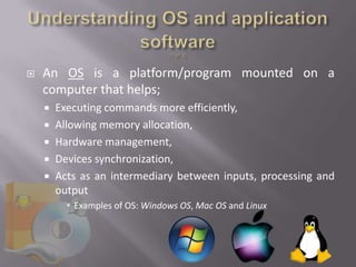    An OS is a platform/program mounted on a
    computer that helps;
     Executing commands more efficiently,
     Allowing memory allocation,
     Hardware management,
     Devices synchronization,
     Acts as an intermediary between inputs, processing and
      output
         Examples of OS: Windows OS, Mac OS and Linux
 