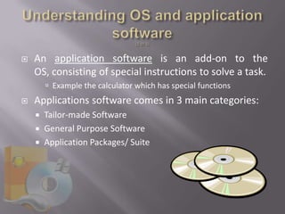    An application software is an add-on to the
    OS, consisting of special instructions to solve a task.
         Example the calculator which has special functions
   Applications software comes in 3 main categories:
       Tailor-made Software
       General Purpose Software
       Application Packages/ Suite
 