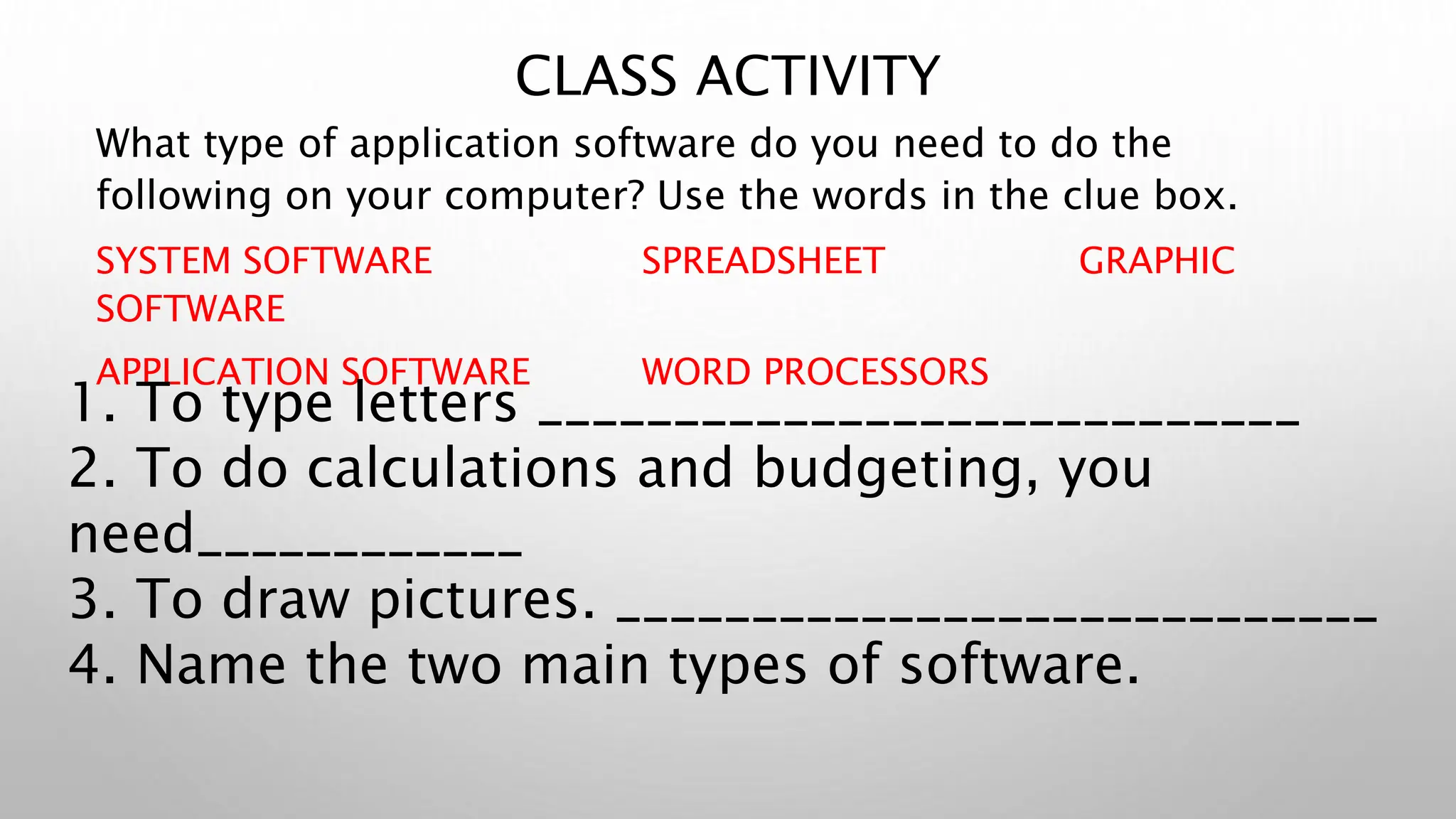 CLASS ACTIVITY
What type of application software do you need to do the
following on your computer? Use the words in the clue box.
SYSTEM SOFTWARE SPREADSHEET GRAPHIC
SOFTWARE
APPLICATION SOFTWARE WORD PROCESSORS
1. To type letters ____________________________
2. To do calculations and budgeting, you
need____________
3. To draw pictures. ____________________________
4. Name the two main types of software.
 