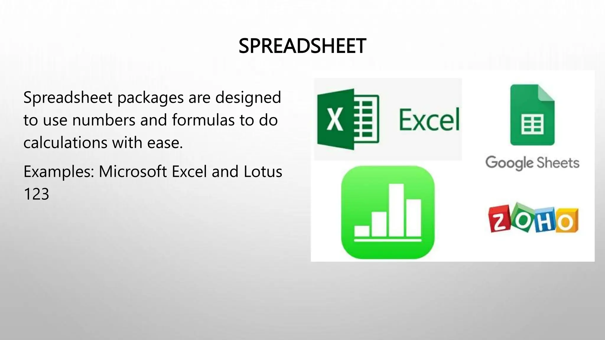 SPREADSHEET
Spreadsheet packages are designed
to use numbers and formulas to do
calculations with ease.
Examples: Microsoft Excel and Lotus
123
 