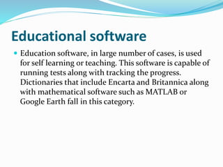Educational software 
 Education software, in large number of cases, is used 
for self learning or teaching. This software is capable of 
running tests along with tracking the progress. 
Dictionaries that include Encarta and Britannica along 
with mathematical software such as MATLAB or 
Google Earth fall in this category. 
 