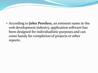  According to John Pereless, an eminent name in the 
web development industry, application software has 
been designed for individualistic purposes and can 
come handy for completion of projects or other 
reports. 
 