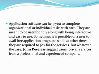  Application software can help you to complete 
organizational or individual tasks with care. They are 
meant to be user friendly along with being interactive 
and easy to use. Sometimes it is possible for a user to 
avail free application programs while at other times 
they are required to pay for the services. But whatever 
the case, John Pereless suggest users to avail services 
from a professional and experienced company. 
 