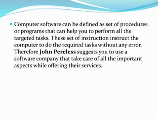  Computer software can be defined as set of procedures 
or programs that can help you to perform all the 
targeted tasks. These set of instruction instruct the 
computer to do the required tasks without any error. 
Therefore John Pereless suggests you to use a 
software company that take care of all the important 
aspects while offering their services. 
 
