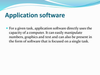 Application software 
 For a given task, application software directly uses the 
capacity of a computer. It can easily manipulate 
numbers, graphics and text and can also be present in 
the form of software that is focused on a single task. 
 