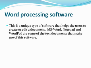 Word processing software 
 This is a unique type of software that helps the users to 
create or edit a document. MS-Word, Notepad and 
WordPad are some of the text documents that make 
use of this software. 
 