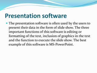 Presentation software 
 The presentation software is often used by the users to 
present their data in the form of slide show. The three 
important functions of this software is editing or 
formatting of the text, inclusion of graphics in the text 
and the function to execute the slide show. The best 
example of this software is MS-PowerPoint. 
 