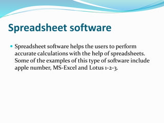 Spreadsheet software 
 Spreadsheet software helps the users to perform 
accurate calculations with the help of spreadsheets. 
Some of the examples of this type of software include 
apple number, MS-Excel and Lotus 1-2-3. 
 