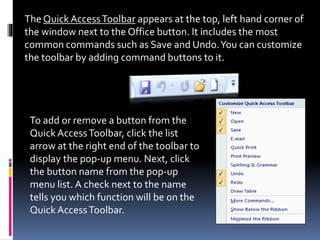 The Quick AccessToolbar appears at the top, left hand corner of
the window next to the Office button. It includes the most
common commands such as Save and Undo.You can customize
the toolbar by adding command buttons to it.
To add or remove a button from the
Quick AccessToolbar, click the list
arrow at the right end of the toolbar to
display the pop-up menu. Next, click
the button name from the pop-up
menu list. A check next to the name
tells you which function will be on the
Quick AccessToolbar.
 