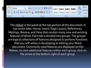 The ribbon is the panel at the top portion of the document. It
has seven tabs: Home, Insert, Page Layout, References,
Mailings, Review, andView that contain many new and existing
features ofWord. Each tab is divided into groups.The groups
are logical collections of features designed to perform functions
that you will utilize in developing or editing yourWord
document. Commonly used features are displayed on the
Ribbon, to view additional features within each group, click on
the arrow at the bottom right of each group.
 