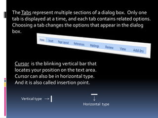 TheTabs represent multiple sections of a dialog box. Only one
tab is displayed at a time, and each tab contains related options.
Choosing a tab changes the options that appear in the dialog
box.
Cursor is the blinking vertical bar that
locates your position on the text area.
Cursor can also be in horizontal type.
And it is also called insertion point.
Vertical type
Horizontal type
 