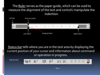 The Ruler serves as the paper guide, which can be used to
measure the alignment of the text and control / manipulate the
indention.
Left Tab First Line Indent
Left Indent Right IndentHanging Indent
Status bar tells where you are in the text area by displaying the
current position of your cursor and information about command
or operation in progress.
Page Number
Go to
 