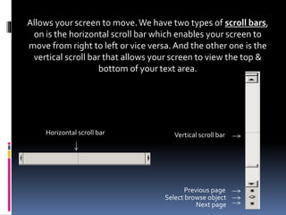 Allows your screen to move.We have two types of scroll bars,
on is the horizontal scroll bar which enables your screen to
move from right to left or vice versa. And the other one is the
vertical scroll bar that allows your screen to view the top &
bottom of your text area.
Vertical scroll bar
Previous page
Next page
Select browse object
Horizontal scroll bar
 