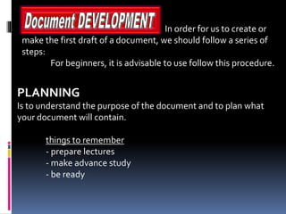 In order for us to create or
make the first draft of a document, we should follow a series of
steps:
For beginners, it is advisable to use follow this procedure.
PLANNING
Is to understand the purpose of the document and to plan what
your document will contain.
things to remember
- prepare lectures
- make advance study
- be ready
 