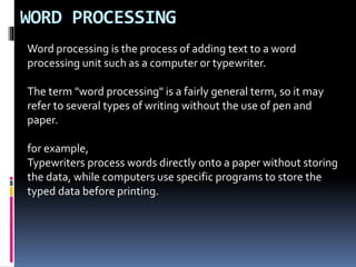 WORD PROCESSING
Word processing is the process of adding text to a word
processing unit such as a computer or typewriter.
The term "word processing" is a fairly general term, so it may
refer to several types of writing without the use of pen and
paper.
for example,
Typewriters process words directly onto a paper without storing
the data, while computers use specific programs to store the
typed data before printing.
 
