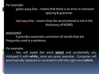 For example:
green wavy line – means that there is an error in character
spacing & grammar.
red wavy line – means that the word entered is not in the
dictionary ofWORD.
autocorrect
It provides automatic correction of word/s that are
frequently used in a sentence.
For example:
You will typed the word which and accidentally you
mistyped it with whihc, once you press spacebar. Computer will
automatically replaced or corrected it with the right word which.
 