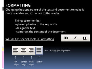 FORMATTING
Changing the appearance of the text and document to make it
more readable and attractive to the reader.
Things to remember
- give emphasize to the key words
- design the text
- compress the content of the document
WORD has SpecialTools in Formatting
Paragraph alignment
left
align
center
align
right
align
justify
 