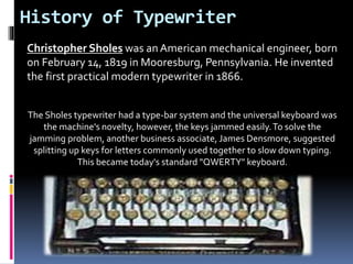 History of Typewriter
Christopher Sholes was an American mechanical engineer, born
on February 14, 1819 in Mooresburg, Pennsylvania. He invented
the first practical modern typewriter in 1866.
The Sholes typewriter had a type-bar system and the universal keyboard was
the machine's novelty, however, the keys jammed easily.To solve the
jamming problem, another business associate, James Densmore, suggested
splitting up keys for letters commonly used together to slow down typing.
This became today's standard "QWERTY" keyboard.
 