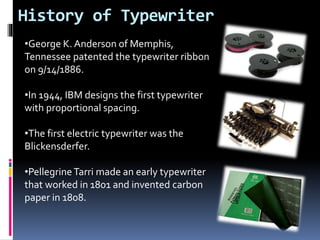 History of Typewriter
•George K. Anderson of Memphis,
Tennessee patented the typewriter ribbon
on 9/14/1886.
•In 1944, IBM designs the first typewriter
with proportional spacing.
•The first electric typewriter was the
Blickensderfer.
•PellegrineTarri made an early typewriter
that worked in 1801 and invented carbon
paper in 1808.
 