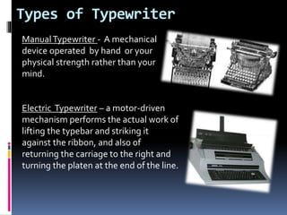 Types of Typewriter
ManualTypewriter - A mechanical
device operated by hand or your
physical strength rather than your
mind.
Electric Typewriter – a motor-driven
mechanism performs the actual work of
lifting the typebar and striking it
against the ribbon, and also of
returning the carriage to the right and
turning the platen at the end of the line.
 