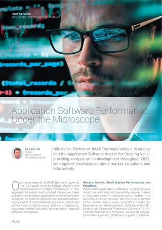 SECTOR FOCUS
APPLICATION SOFTWARE PERFORMANCE
Application Software Performance
Under the Microscope
Historic Growth, Stock Market Performance, and
Valuations
Horizontal application software is used across
industries and does not generally require market
or industry specific customization, rather it is
business process focused. We focus on a sample
of horizontal-sub-groups, providing Customer-
Relationship-Management Software (CRM),
Enterprise-Resource-Planning Software (ERP),
Telecommunications-Software, as well as Supply-
Chain-Management (SCM) and Logistics Software.
O
ur sector experts at IMAP Germany covering
the Software market follow closely the
performance of listed companies in this
segment. To assess such a broad market, we make
a distinction between application-oriented software
solutions, for both horizontal or vertical applications,
and general IT and software solutions, which are
either functional focused software solutions,
business model focused, or size-wise focused
software companies.
Nils Keller, Partner at IMAP Germany takes a deep dive
into the Application Software market for Creating Value,
providing analysis on its development throughout 2022,
with special emphasis on stock market valuations and
M&A activity.
NILS KELLER
Partner
IMAP Germany
nils.keller@imap.de
 