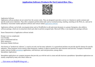 Application Software Products Do Not Control How The...
Application Software
Application software products do not control how the system works. They are designed to provide a service or a function to satisfy common and
specific needs across industries. They allow computers perform daily tasks such as word processing, emailing, searching on the Web, etc.; and can be
classified as: horizontal–market aplication software and vertical–market application software.
Application software can be both, one program alone such as WordPerfect to edit and create documets or a group of programs, also called as
software package, which are in connection which each other to perform assigned tasks. Microsoft Office. is an example of a package software.
Some Characteristics of application software include:
Design is not too complicated.
User friendly.
Easy to understand and use.
More interactive.
Horizontal–Market Software
Also known as "productivity software," is used in not only one but many industries. It is generalized and does not provide specific features for specific
industries. These programs can be used by either businesses, students or others to perform the same functions and activities. Examples of horizontal
market software include spreadsheet applications, web browsers, and word processors, among others.
Spreadsheet Applications
Spreadsheet applications are computer programs that provide you with the tools to create and edit electronic spreadsheets. Spreadsheet applications are
usually comprised by many sells where values are
... Get more on HelpWriting.net ...
 