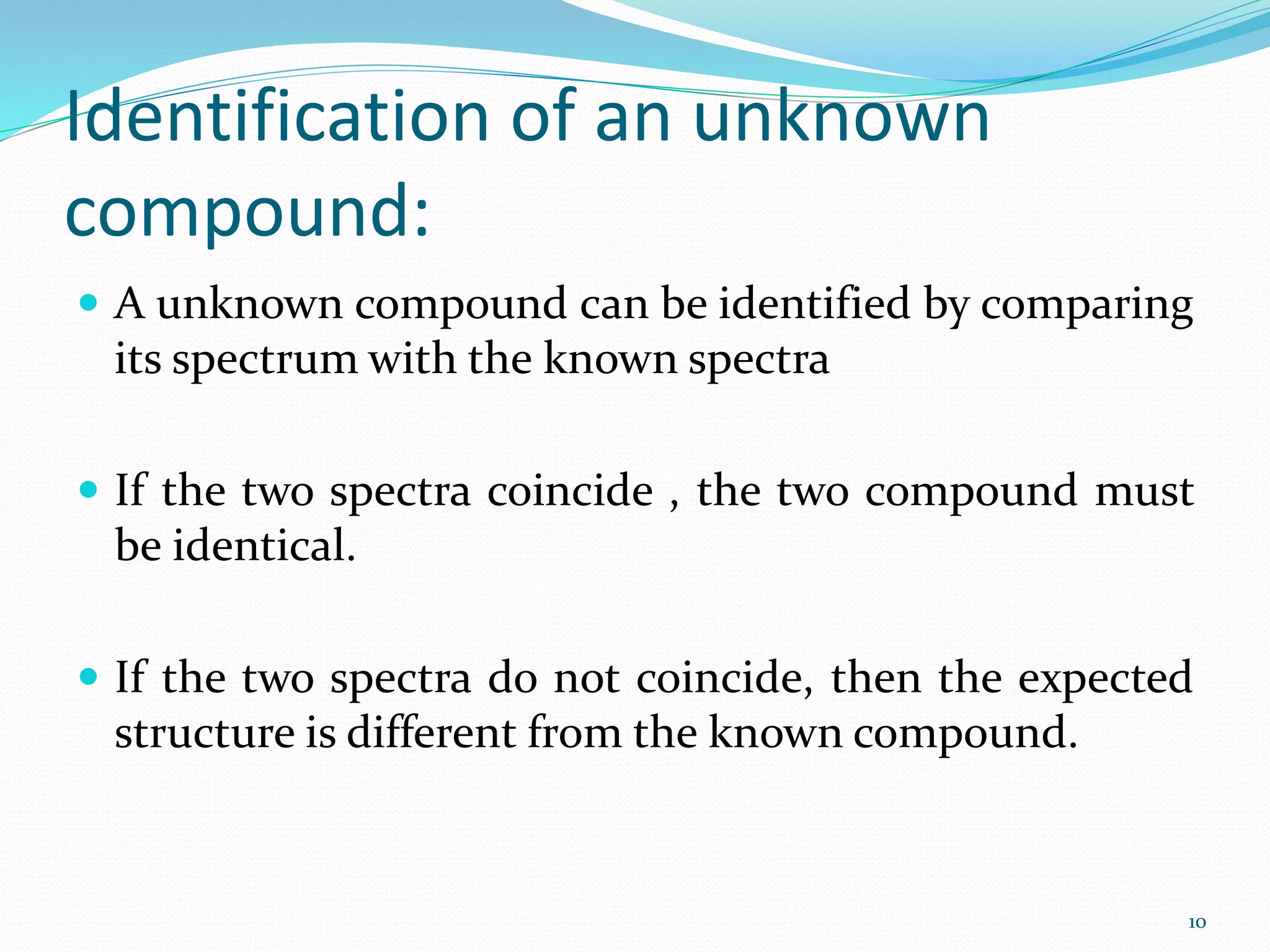 Identification of an unknown
compound:
 A unknown compound can be identified by comparing
its spectrum with the known spectra
 If the two spectra coincide , the two compound must
be identical.
 If the two spectra do not coincide, then the expected
structure is different from the known compound.
10
 