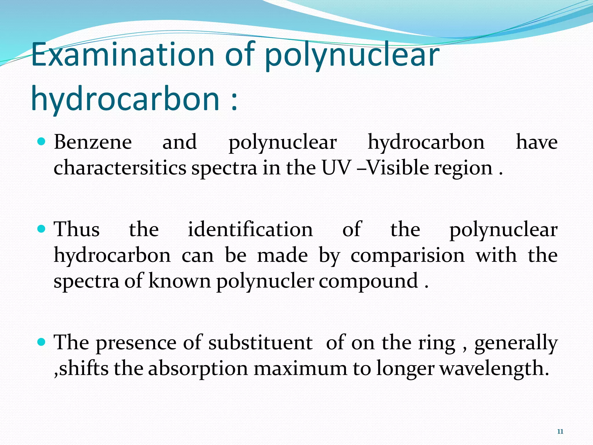 Examination of polynuclear
hydrocarbon :
 Benzene and polynuclear hydrocarbon have
charactersitics spectra in the UV –Visible region .
 Thus the identification of the polynuclear
hydrocarbon can be made by comparision with the
spectra of known polynucler compound .
 The presence of substituent of on the ring , generally
,shifts the absorption maximum to longer wavelength.
11
 