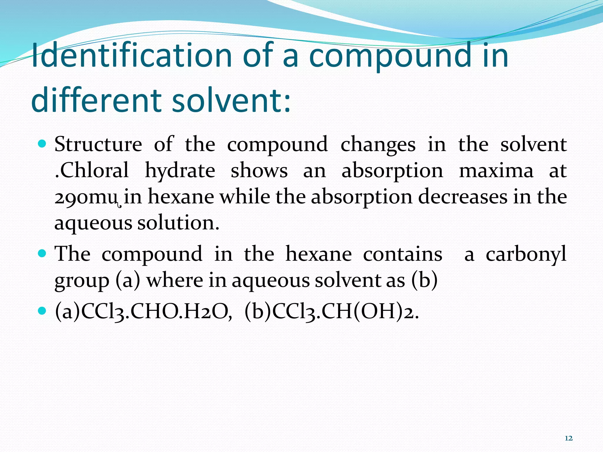 Identification of a compound in
different solvent:
 Structure of the compound changes in the solvent
.Chloral hydrate shows an absorption maxima at
290mᶙ in hexane while the absorption decreases in the
aqueous solution.
 The compound in the hexane contains a carbonyl
group (a) where in aqueous solvent as (b)
 (a)CCl3.CHO.H2O, (b)CCl3.CH(OH)2.
12
 