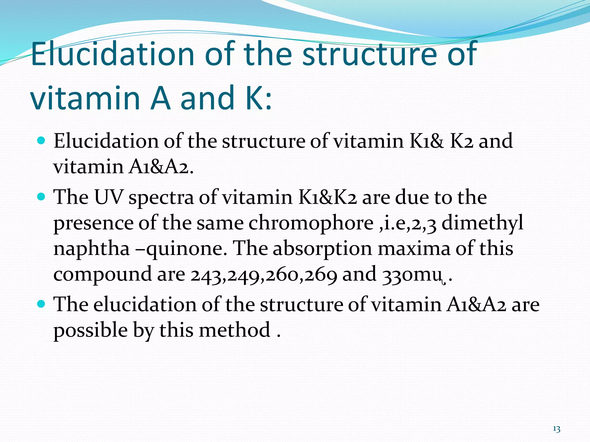 Elucidation of the structure of
vitamin A and K:
 Elucidation of the structure of vitamin K1& K2 and
vitamin A1&A2.
 The UV spectra of vitamin K1&K2 are due to the
presence of the same chromophore ,i.e,2,3 dimethyl
naphtha –quinone. The absorption maxima of this
compound are 243,249,260,269 and 330mᶙ .
 The elucidation of the structure of vitamin A1&A2 are
possible by this method .
13
 