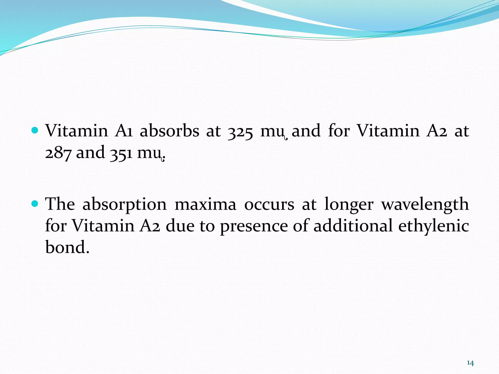  Vitamin A1 absorbs at 325 mᶙ and for Vitamin A2 at
287 and 351 mᶙ.
 The absorption maxima occurs at longer wavelength
for Vitamin A2 due to presence of additional ethylenic
bond.
14
 