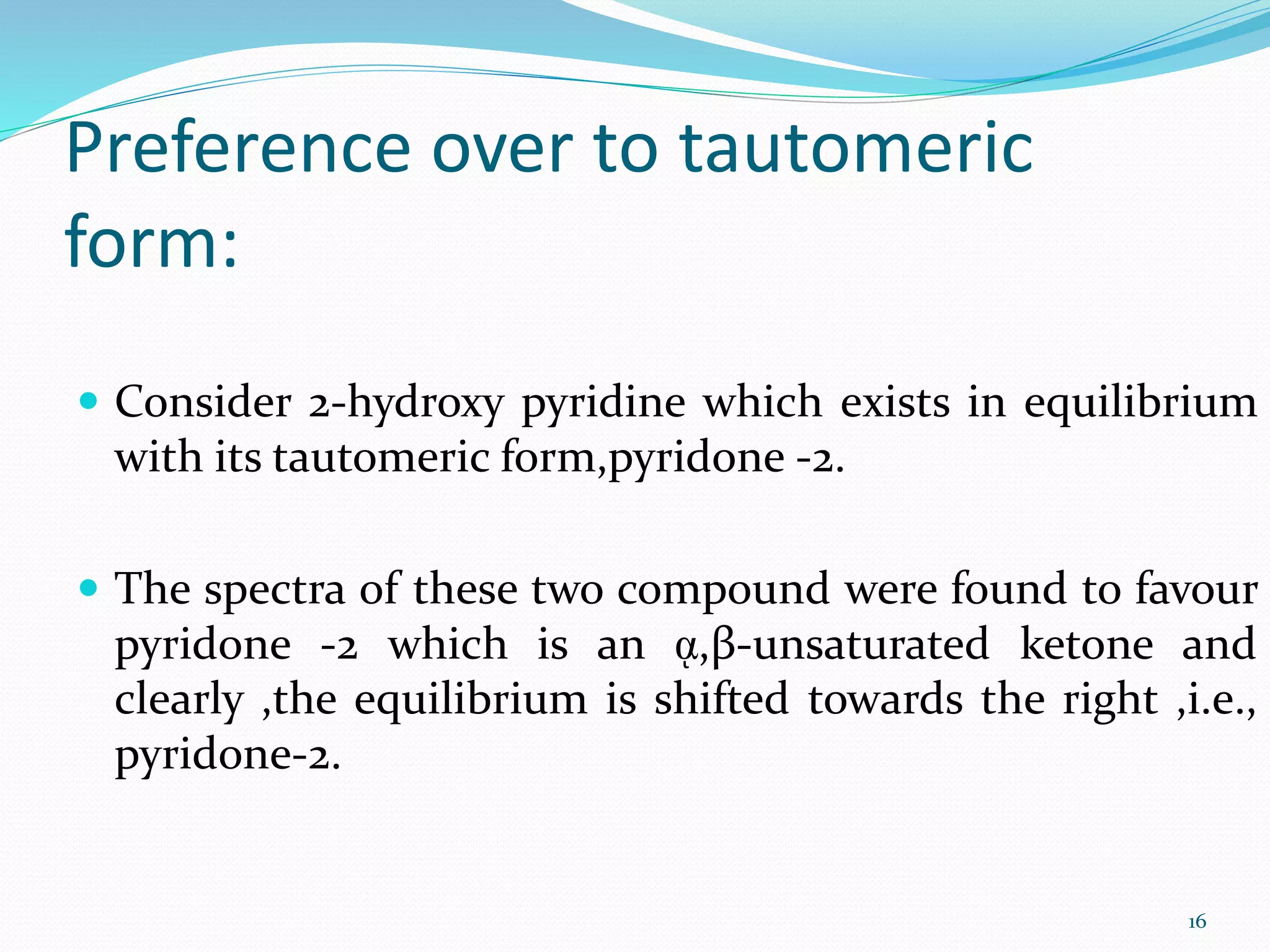 Preference over to tautomeric
form:
 Consider 2-hydroxy pyridine which exists in equilibrium
with its tautomeric form,pyridone -2.
 The spectra of these two compound were found to favour
pyridone -2 which is an ᾳ,β-unsaturated ketone and
clearly ,the equilibrium is shifted towards the right ,i.e.,
pyridone-2.
16
 