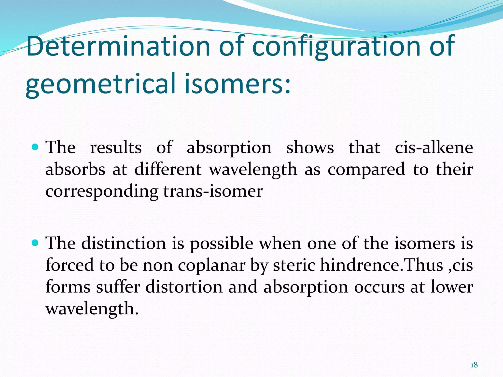 Determination of configuration of
geometrical isomers:
 The results of absorption shows that cis-alkene
absorbs at different wavelength as compared to their
corresponding trans-isomer
 The distinction is possible when one of the isomers is
forced to be non coplanar by steric hindrence.Thus ,cis
forms suffer distortion and absorption occurs at lower
wavelength.
18
 