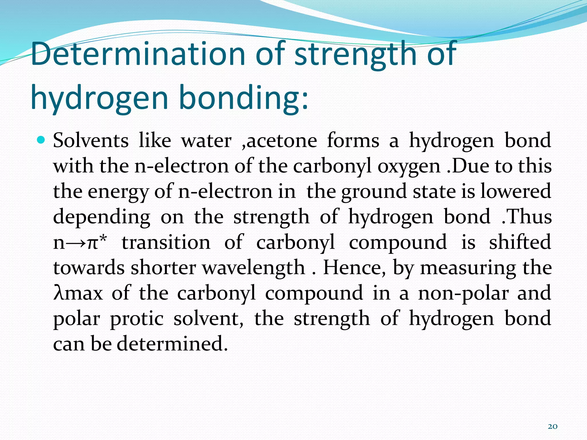 Determination of strength of
hydrogen bonding:
 Solvents like water ,acetone forms a hydrogen bond
with the n-electron of the carbonyl oxygen .Due to this
the energy of n-electron in the ground state is lowered
depending on the strength of hydrogen bond .Thus
n→π* transition of carbonyl compound is shifted
towards shorter wavelength . Hence, by measuring the
λmax of the carbonyl compound in a non-polar and
polar protic solvent, the strength of hydrogen bond
can be determined.
20
 