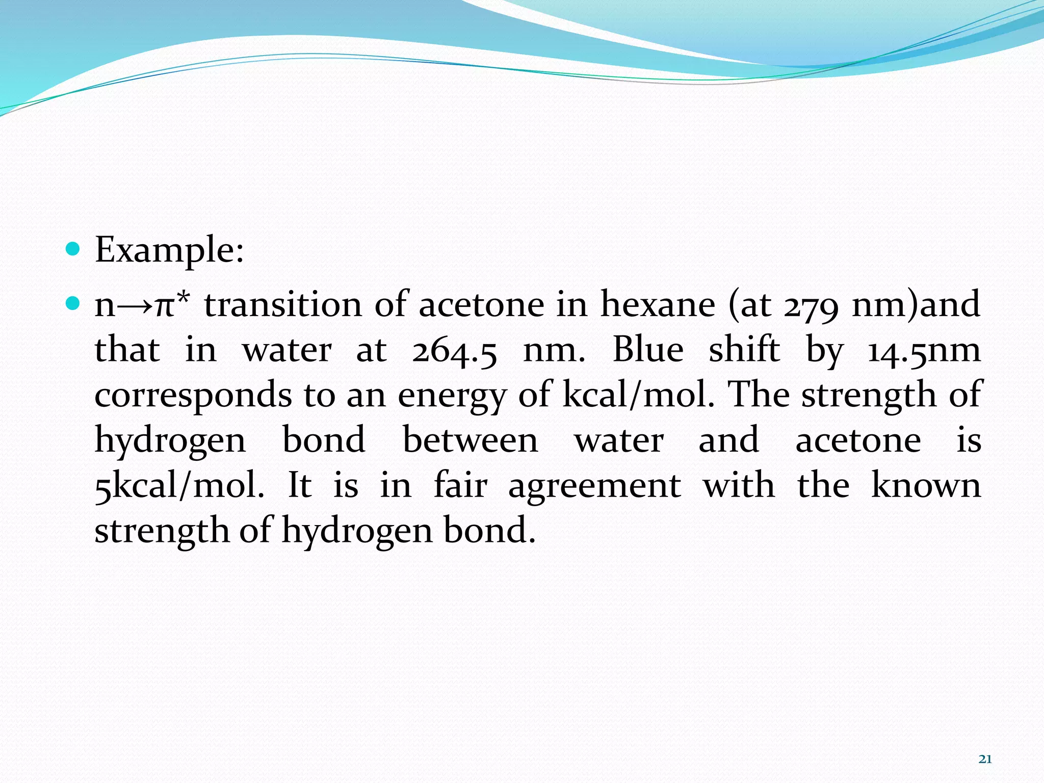  Example:
 n→π* transition of acetone in hexane (at 279 nm)and
that in water at 264.5 nm. Blue shift by 14.5nm
corresponds to an energy of kcal/mol. The strength of
hydrogen bond between water and acetone is
5kcal/mol. It is in fair agreement with the known
strength of hydrogen bond.
21
 