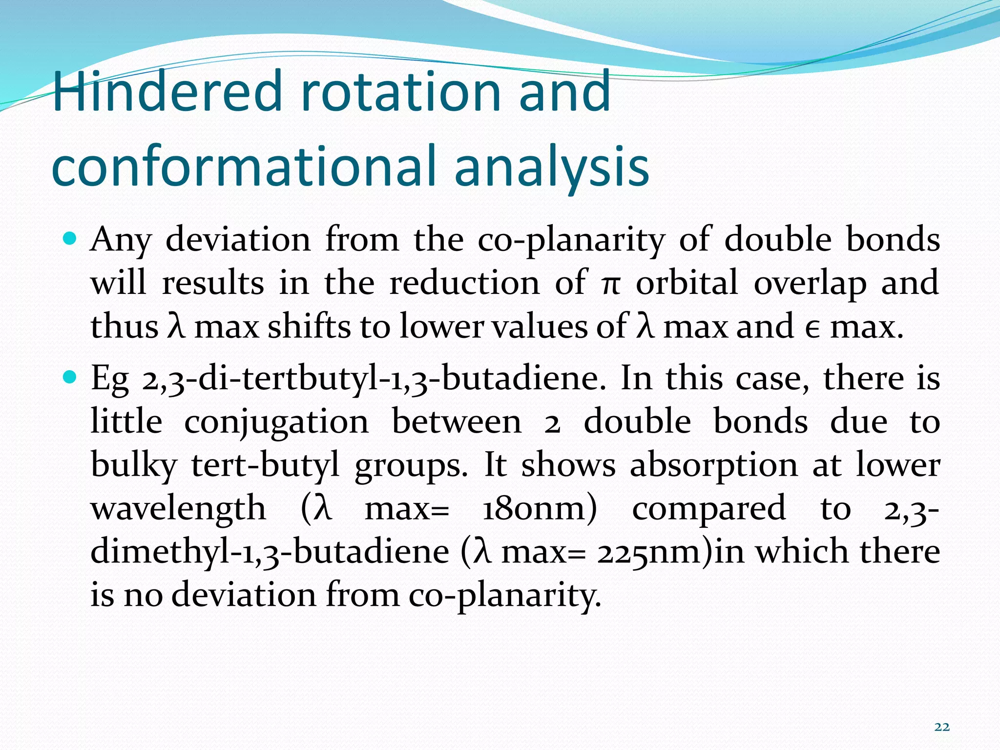 Hindered rotation and
conformational analysis
 Any deviation from the co-planarity of double bonds
will results in the reduction of π orbital overlap and
thus λ max shifts to lower values of λ max and ϵ max.
 Eg 2,3-di-tertbutyl-1,3-butadiene. In this case, there is
little conjugation between 2 double bonds due to
bulky tert-butyl groups. It shows absorption at lower
wavelength (λ max= 180nm) compared to 2,3-
dimethyl-1,3-butadiene (λ max= 225nm)in which there
is no deviation from co-planarity.
22
 